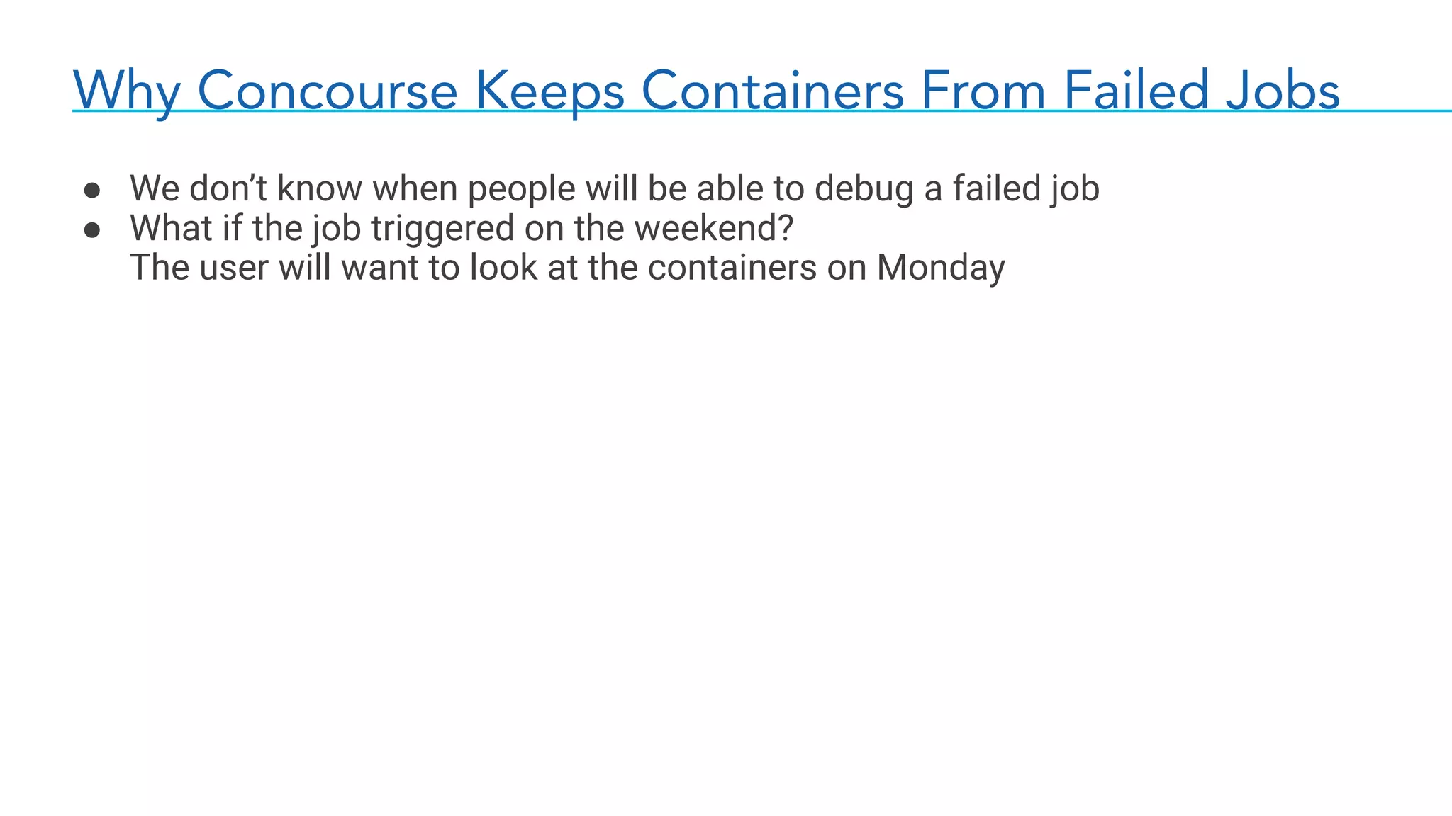 Why Concourse Keeps Containers From Failed Jobs
● We don’t know when people will be able to debug a failed job
● What if the job triggered on the weekend?
The user will want to look at the containers on Monday
 