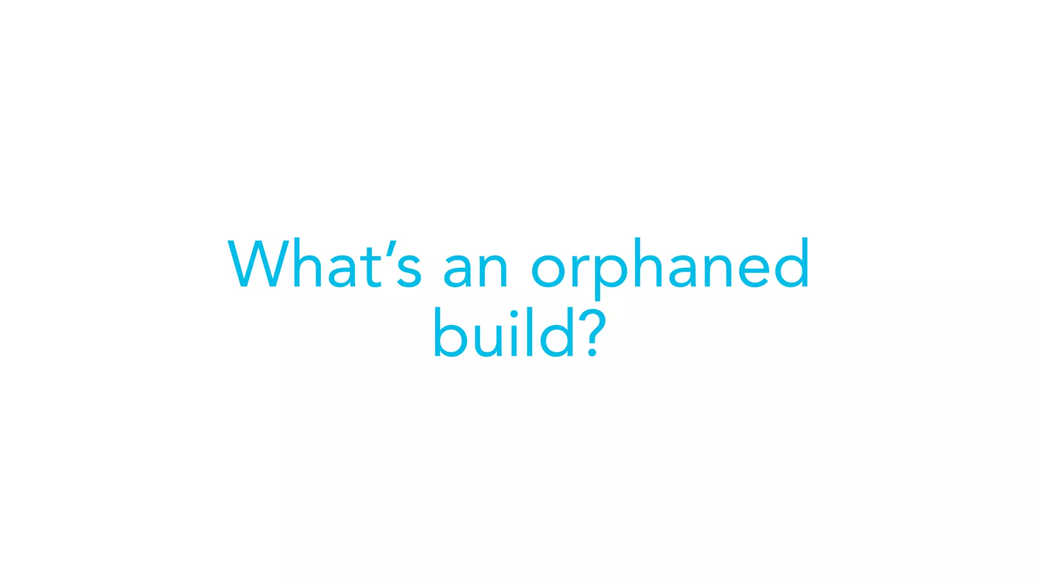 What’s an orphaned
build?
 