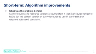 Unless otherwise indicated, these slides are © 2013-2019 Pivotal Software, Inc. and licensed under a Creative Commons Attribution-NonCommercial license: http://creativecommons.org/licenses/by-nc/3.0/
Short-term: Algorithm improvements
● What was the problem before?
As more builds and resource versions accumulated, it took Concourse longer to
ﬁgure out the correct version of every resource to use in every task that
required a passed constraint.
1
2
7
￼
 