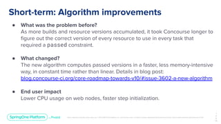 Unless otherwise indicated, these slides are © 2013-2019 Pivotal Software, Inc. and licensed under a Creative Commons Attribution-NonCommercial license: http://creativecommons.org/licenses/by-nc/3.0/
Short-term: Algorithm improvements
● What was the problem before?
As more builds and resource versions accumulated, it took Concourse longer to
ﬁgure out the correct version of every resource to use in every task that
required a passed constraint.
● What changed?
The new algorithm computes passed versions in a faster, less memory-intensive
way, in constant time rather than linear. Details in blog post:
blog.concourse-ci.org/core-roadmap-towards-v10/#issue-3602-a-new-algorithm
● End user impact
Lower CPU usage on web nodes, faster step initialization.
1
2
9
￼
 