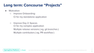 Unless otherwise indicated, these slides are © 2013-2019 Pivotal Software, Inc. and licensed under a Creative Commons Attribution-NonCommercial license: http://creativecommons.org/licenses/by-nc/3.0/
Long term: Concourse “Projects”
● Motivation
○ Improve Onboarding:
CI for my standalone application
○ Improve Day 2: Spaces
CI for my complex application
Multiple release versions ( eg. git branches )
Multiple contributors ( eg. PR workﬂow )
1
3
3
￼
 