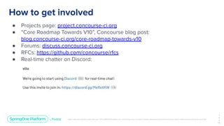 Unless otherwise indicated, these slides are © 2013-2019 Pivotal Software, Inc. and licensed under a Creative Commons Attribution-NonCommercial license: http://creativecommons.org/licenses/by-nc/3.0/
How to get involved
● Projects page: project.concourse-ci.org
● “Core Roadmap Towards V10”, Concourse blog post:
blog.concourse-ci.org/core-roadmap-towards-v10
● Forums: discuss.concourse-ci.org
● RFCs: https://github.com/concourse/rfcs
● Real-time chatter on Discord:
1
4
3
￼
 