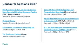 Concourse Sessions @S1P
PKS Automation Station...All Aboard: Enabling
Team Access to PKS with a Concourse Pipeline
(Dick’s Sporting Goods)
Tuesday, 11:30am–12:40pm, Ballroom E
Deploy on Friday!
Tuesday, 11:30am–12:40pm, Ballroom F
Square Pegs, Square Holes: CI/CD That Fits
Tuesday. 3:20pm–3:50pm, 15AB
The Continuous Platform (Cerner)
Tuesday, 5:40pm–6:10pm, 15AB
General Motors In-Vehicle App Store and
Personalization Case Study (General Motors)
Tuesday, 5:40pm–6:10pm, 17AB
Accelerating the Developers’ Road to the Cloud
at Enterprise Scale (Fidelity Investments)
Wednesday, 11:30am–12:40pm, 17AB
SDLC for Pivotal Platform, Powered by Spring
Initializr, Concourse, and Spinnaker (Fiserv)
Wednesday, 4:20pm–5:30pm, 15AB
 