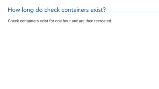 How long do check containers exist?
Check containers exist for one hour and are then recreated.
 