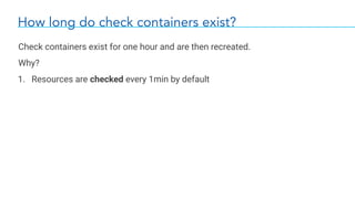 How long do check containers exist?
Check containers exist for one hour and are then recreated.
Why?
1. Resources are checked every 1min by default
 