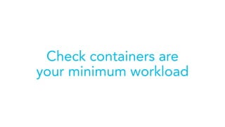 Check containers are
your minimum workload
 