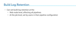 Build Log Retention
• Can set build log retention at the:
• Web node level, affecting all pipelines
• At the job level, set by users in their pipeline conﬁguration
 