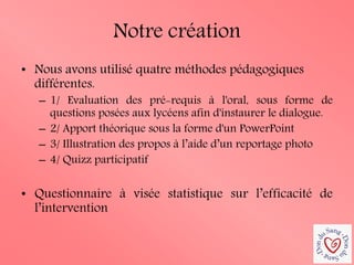 Notre création 
•Nous avons utilisé quatre méthodes pédagogiques différentes. 
–1/ Evaluation des pré-requis à l'oral, sous forme de questions posées aux lycéens afin d'instaurer le dialogue. 
–2/ Apport théorique sous la forme d'un PowerPoint 
–3/ Illustration des propos à l’aide d’un reportage photo 
–4/ Quizz participatif 
•Questionnaire à visée statistique sur l’efficacité de l’intervention  