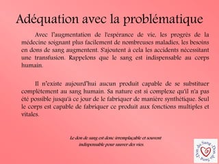 Adéquation avec la problématique 
Avec l’augmentation de l'espérance de vie, les progrès de la médecine soignant plus facilement de nombreuses maladies, les besoins en dons de sang augmentent. S'ajoutent à cela les accidents nécessitant une transfusion. Rappelons que le sang est indispensable au corps humain. 
Il n’existe aujourd’hui aucun produit capable de se substituer complètement au sang humain. Sa nature est si complexe qu'il n'a pas été possible jusqu'à ce jour de le fabriquer de manière synthétique. Seul le corps est capable de fabriquer ce produit aux fonctions multiples et vitales. 
Le don de sang est donc irremplaçable et souvent 
indispensable pour sauver des vies.  