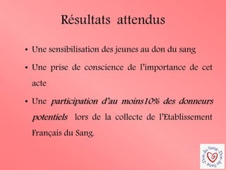 Résultats attendus 
•Une sensibilisation des jeunes au don du sang 
•Une prise de conscience de l’importance de cet acte 
•Une participation d’au moins10% des donneurs potentiels lors de la collecte de l’Etablissement Français du Sang.  