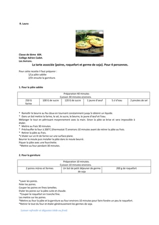 R. Laura 
Classe de 6ème 604. 
Collège Adrien Cadet. 
Les Avirons. 
La tarte associée {poires, roquefort et germe de soja}. Pour 4 personnes. 
Pour cette recette il faut préparer : 
1/La pâte sablée 
2/Et ensuite la garniture. 
1. Pour la pâte sablée 
Préparation 40 minutes 
Cuisson 30 minutes environs. 
250 G 
farine 
100 G de sucre 120 G de sucre 1 jaune d’oeuf 5 cl d’eau 2 pincées de sel 
* Ramollir le beurre au feu doux en tournant constamment jusqu’à obtenir un liquide. 
* Dans un bol mettre la farine, le sel, le sucre, le beurre, le jaune d’oeuf et l’eau. 
Mélanger le tout en pétrissant moyennement avec la main. Sinon la pâte se brise et sera impossible à 
étaler. 
* Mettre au frais 30 minutes. 
* Préchauffer le four à 200°C {thermostat 7} environs 10 minutes avant de retirer la pâte au frais. 
* Retirer la pâte au frais. 
*L’étaler sur un lit de farine sur une surface plane. 
Beurrer le moule puis installer la pâte dans le moule beurré. 
Piquer la pâte avec une fourchette. 
*Mettre au four pendant 30 minutes. 
2. Pour la garniture 
Préparation 10 minutes. 
Cuisson 10 minutes environs. 
2 poires mûres et fermes Un bol de petit déjeuner de germe 
de soja 
200 g de roquefort 
*Laver les poires. 
Peler les poires. 
Couper les poires en fines lamelles. 
Etaler les poires sur la pâte cuite et chaude. 
*Couper le roquefort en tranche fine. 
Les mettre sur les poires. 
*Mettre au four la pâte et la garniture au four environs 10 minutes pour faire fondre un peu le roquefort. 
*Retirer le tout du four et étaler généreusement les germes de soja. 
Laisser refroidir et dégustez tiède ou froid. 
