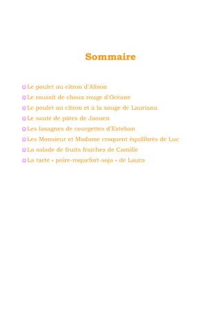 Sommaire 
☺Le poulet au citron d'Alison 
☺Le roussit de choux rouge d'Océane 
☺Le poulet au citron et à la sauge de Lauriana 
☺Le sauté de pâtes de Jaouen 
☺Les lasagnes de courgettes d'Esteban 
☺Les Monsieur et Madame croquent équilibrés de Luc 
☺La salade de fruits fraîches de Camille 
☺La tarte « poire-roquefort-soja » de Laura 
 