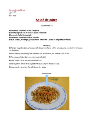 Nos recettes équilibrées 
Jaouen CLT 
604 
2014-2015 
Sauté de pâtes 
Ingrédients 
1 paquet de spaghetti au blé complète 
2 carottes épluchées et taillées les en bâtonnets 
1 bouquet d’ail chinois ciselé 
1 paquet de jambon coupé en lamelles 
2 oeufs cassés , mélangés, puis cuits en omelette. Coupez-la en petites lamelles. 
CUISSON 
1)Plonger les pâtes dans une casserole d’eau bouillante salée. Laissez cuire pendant 12 minutes. 
Les égouttez. 
2)Pendant la cuisson des pâtes faire sauter les carottes, les mettre dans un bol. 
3) Faire sauter le jambon, les mettre dans le bol. 
4)Faire sauter l’ail et les mettre dans le bol. 
5)Mélanger les pâtes et les ingrédients avec un peu de sauce soja. 
6)Parsemer les lamelles d’omelette sur les pâtes. 
Sauté de pâtes 
 