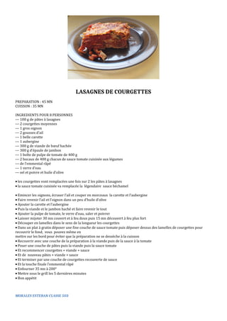LASAGNES DE COURGETTES 
PREPARATION : 45 MN 
CUISSON : 35 MN 
INGREDIENTS POUR 8 PERSONNES 
--‐ 100 g de pâtes à lasagnes 
--‐ 2 courgettes moyennes 
--‐ 1 gros oignon 
--‐ 2 gousses d’ail 
--‐ 1 belle carotte 
--‐ 1 aubergine 
--‐ 300 g de viande de boeuf hachée 
--‐ 300 g d’épaule de jambon 
--‐ 1 boîte de pulpe de tomate de 400 g 
--‐ 2 bocaux de 400 g chacun de sauce tomate cuisinée aux légumes 
--‐ de l’emmental râpé 
--‐ 1 verre d’eau 
--‐ sel et poivre et huile d’olive 
· les courgettes vont remplacées une fois sur 2 les pâtes à lasagnes 
· la sauce tomate cuisinée va remplacée la légendaire sauce béchamel 
· Emincer les oignons, écraser l’ail et couper en morceaux la carotte et l’aubergine 
· Faire revenir l’ail et l’oignon dans un peu d’huile d’olive 
· Ajouter la carotte et l’aubergine 
· Puis la viande et le jambon haché et faire revenir le tout 
· Ajouter la pulpe de tomate, le verre d’eau, saler et poivrer 
· Laisser mijoter 30 mn couvert et à feu doux puis 15 mn découvert à feu plus fort 
· Découper en lamelles dans le sens de la longueur les courgettes 
· Dans un plat à gratin déposer une fine couche de sauce tomate puis déposer dessus des lamelles de courgettes pour 
recouvrir le fond, vous pouvez même en 
mettre sur les bord pour éviter que la préparation ne se dessèche à la cuisson 
· Recouvrir avec une couche de la préparation à la viande puis de la sauce à la tomate 
· Poser une couche de pâtes puis la viande puis la sauce tomate 
· Et recommencer courgettes + viande + sauce 
· Et de nouveau pâtes + viande + sauce 
· Et terminer par une couche de courgettes recouverte de sauce 
· Et la touche finale l’emmental râpé 
· Enfourner 35 mn à 200° 
· Mettre sous le grill les 5 dernières minutes 
· Bon appétit 
MORALES ESTEBAN CLASSE 503 
 