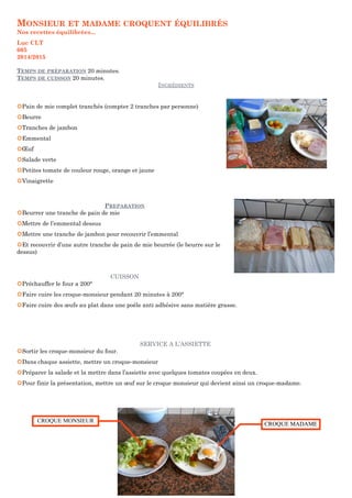 MONSIEUR ET MADAME CROQUENT ÉQUILIBRÉS 
Nos recettes équilibrées... 
Luc CLT 
605 
2014/2015 
TEMPS DE PRÉPARATION 20 minutes. 
TEMPS DE CUISSON 20 minutes. 
INGRÉDIENTS 
¢Pain de mie complet tranchés (compter 2 tranches par personne) 
¢Beurre 
¢Tranches de jambon 
¢Emmental 
¢OEuf 
¢Salade verte 
¢Petites tomate de couleur rouge, orange et jaune 
¢Vinaigrette 
PREPARATION 
¢Beurrer une tranche de pain de mie 
¢Mettre de l’emmental dessus 
¢Mettre une tranche de jambon pour recouvrir l’emmental 
¢Et recouvrir d’une autre tranche de pain de mie beurrée (le beurre sur le 
dessus) 
CUISSON 
¢Préchauffer le four a 200° 
¢Faire cuire les croque-monsieur pendant 20 minutes à 200° 
¢Faire cuire des oeufs au plat dans une poêle anti adhésive sans matière grasse. 
SERVICE A L’ASSIETTE 
¢Sortir les croque-monsieur du four. 
¢Dans chaque assiette, mettre un croque-monsieur 
¢Préparer la salade et la mettre dans l’assiette avec quelques tomates coupées en deux. 
¢Pour finir la présentation, mettre un oeuf sur le croque monsieur qui devient ainsi un croque-madame. 
CROQUE MONSIEUR CCRROOQQUUEE MMAADDAAMMEE 
 