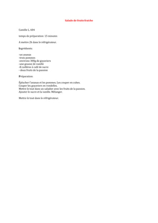 Salade de fruits fraiche 
Camille L. 604 
temps de préparation: 15 minutes 
A mettre 2h dans le réfrigérateur. 
Ingrédients: 
-un ananas 
-trois pommes 
-environs 300g de goyaviers 
-une gousse de vanille 
-8 cuillères à café de sucre 
- deux fruits de la passion 
Préparation: 
Éplucher l'ananas et les pommes. Les couper en cubes. 
Couper les goyaviers en rondelles. 
Mettre le tout dans un saladier avec les fruits de la passion. 
Ajouter le sucre et la vanille. Mélanger. 
Mettre le tout dans le réfrigérateur. 
 