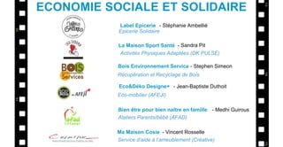 Label Epicerie
La Maison Sport Santé
Bois Environnement Service
Eco&Déko Designe+
- Stéphanie Ambellié
- Sandra Pit
- Stephen Simeon
- Jean-Baptiste Duthoit
Epicerie Solidaire
Activités Physiques Adaptées (DK PULSE)
Récupération et Recyclage de Bois
Eco-mobilier (AFEJI)
ECONOMIE SOCIALE ET SOLIDAIRE
Bien être pour bien naître en famille - Medhi Guirous
Ateliers Parents/bébé (AFAD)
Ma Maison Cosie - Vincent Rosselle
Service d’aide à l’ameublement (Créative)
 