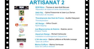 BCW Moto
DKO PAL
Thanatopraxie des Haut de France
AC Design
L’Art des sens
- Thomas et Jean-Noël Becuwe
- Sylvie Poissonnier et Jean-Luc Deman
- Aurélie Claeyssen
- Arthur Cousin
- Sabine Lefèbvre et Murielle Lesaege
Réparation de motos et vente d'accessoires
Fabrication de meubles
Thanatopracteur
Hydro-Dipping
Salon de coiffure
ARTISANAT 2
Les Mignonneries de Noémie - Noémie Jannin
Création Textile
Aquarium Design - Richard Verkoucke
Installation et aménagement d'aquariums
Marina Coiffure - Marina Vernieuwe
Salon de coiffure itinérant
 