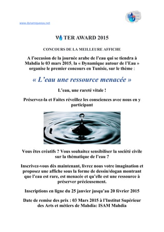 www.dynamiqueeau.net
W TER AWARD 2015
CONCOURS DE LA MEILLEURE AFFICHE
A l’occasion de la journée arabe de l’eau qui se tiendra à
Mahdia le 03 mars 2015, la « Dynamique autour de l’Eau »
organise le premier concours en Tunisie, sur le thème :
« L’eau une ressource menacée »
L’eau, une rareté vitale !
Préservez-la et Faites réveillez les consciences avec nous en y
participant
Vous êtes créatifs ? Vous souhaitez sensibiliser la société civile
sur la thématique de l’eau ?
Inscrivez-vous dès maintenant, livrez nous votre imagination et
proposez une affiche sous la forme de dessin/slogan montrant
que l’eau est rare, est menacée et qu’elle est une ressource à
préserver précieusement.
Inscriptions en ligne du 25 janvier jusqu’au 20 février 2015
Date de remise des prix : 03 Mars 2015 à l’Institut Supérieur
des Arts et métiers de Mahdia: ISAM Mahdia
 