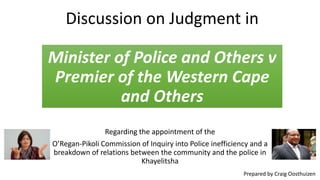 Discussion on Judgment in
Minister of Police and Others v
Premier of the Western Cape
and Others
Regarding the appointment of the
O’Regan-Pikoli Commission of Inquiry into Police inefficiency and a
breakdown of relations between the community and the police in
Khayelitsha
Prepared by Craig Oosthuizen

 