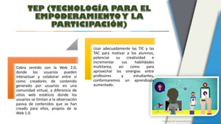 Facultad de Humanidades y Educación
Cobra sentido con la Web 2.0,
donde los usuarios pueden
interactuar y colaborar entre sí
como creadores de contenido
generado por usuarios en una
comunidad virtual, a diferencia de
sitios web estáticos donde los
usuarios se limitan a la observación
pasiva de contenidos que se han
creado para ellos, propios de la
Web 1.0.
Usar adecuadamente las TIC y las
TAC para motivar a los alumnos,
potenciar su creatividad e
incrementar sus habilidades
multitarea, así como para
aprovechar las sinergias entre
profesores y estudiantes,
conformaremos un aprendizaje
aumentado.
 