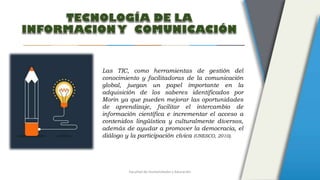 Facultad de Humanidades y Educación
Las TIC, como herramientas de gestión del
conocimiento y facilitadoras de la comunicación
global, juegan un papel importante en la
adquisición de los saberes identificados por
Morin ya que pueden mejorar las oportunidades
de aprendizaje, facilitar el intercambio de
información científica e incrementar el acceso a
contenidos lingüística y culturalmente diversos,
además de ayudar a promover la democracia, el
diálogo y la participación cívica (UNESCO, 2010).
 