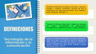 DEFINICIONES
Múltiples herramientas tecnológicas dedicadas a almacenar,
procesar y transmitir información, haciendo que ésta se
manifieste en sus tres formas conocidas: texto, imágenes y
audio. (Zambrano, 2009 párr. 1)
"Conjunto de técnicas, desarrollos y dispositivos avanzados
que integran funcionalidades de almacenamiento,
procesamiento y transmisión de datos." (Fuente: Wikipedia)
Conjunto de tecnologías desarrolladas para gestionar información y
enviarla de un lugar a otro. Abarcan un abanico de soluciones muy
amplio. Incluyen las tecnologías para almacenar información y
recuperarla después, enviar y recibir información de un sitio a otro, o
procesar información para poder calcular resultados y elaborar
informes.(serviciostic, s.f Párr.1)
Tecnologías de la
Información y la
comunicación
Facultad de Humanidades y Educación
 