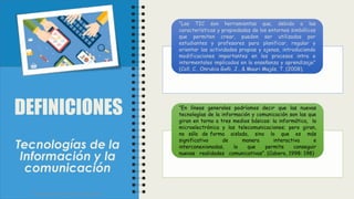 “Las TIC son herramientas que, debido a las
características y propiedades de los entornos simbólicos
que permiten crear, pueden ser utilizadas por
estudiantes y profesores para planificar, regular y
orientar las actividades propias y ajenas, introduciendo
modificaciones importantes en los procesos intra e
intermentales implicados en la enseñanza y aprendizaje”
(Coll, C., Onrubia Goñi, J., & Mauri Majós, T. (2008).
“En líneas generales podríamos decir que las nuevas
tecnologías de la información y comunicación son las que
giran en torno a tres medios básicos: la informática, la
microelectrónica y las telecomunicaciones; pero giran,
no sólo de forma aislada, sino lo que es más
significativo de manera interactiva e
interconexionadas, lo que permite conseguir
nuevas realidades comunicativas”. (Cabero, 1998: 198)
Facultad de Humanidades y Educación
DEFINICIONES
Tecnologías de la
Información y la
comunicación
 