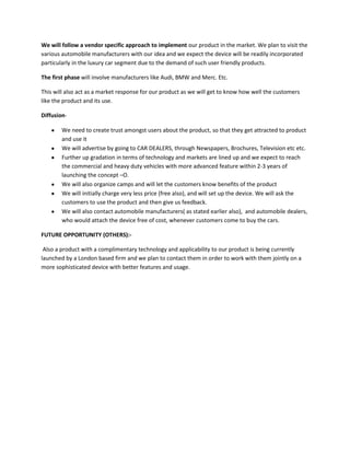 We will follow a vendor specific approach to implement our product in the market. We plan to visit the
various automobile manufacturers with our idea and we expect the device will be readily incorporated
particularly in the luxury car segment due to the demand of such user friendly products.
The first phase will involve manufacturers like Audi, BMW and Merc. Etc.
This will also act as a market response for our product as we will get to know how well the customers
like the product and its use.
DiffusionWe need to create trust amongst users about the product, so that they get attracted to product
and use it
We will advertise by going to CAR DEALERS, through Newspapers, Brochures, Television etc etc.
Further up gradation in terms of technology and markets are lined up and we expect to reach
the commercial and heavy duty vehicles with more advanced feature within 2-3 years of
launching the concept –O.
We will also organize camps and will let the customers know benefits of the product
We will initially charge very less price (free also), and will set up the device. We will ask the
customers to use the product and then give us feedback.
We will also contact automobile manufacturers( as stated earlier also), and automobile dealers,
who would attach the device free of cost, whenever customers come to buy the cars.
FUTURE OPPORTUNITY (OTHERS):Also a product with a complimentary technology and applicability to our product is being currently
launched by a London based firm and we plan to contact them in order to work with them jointly on a
more sophisticated device with better features and usage.

 