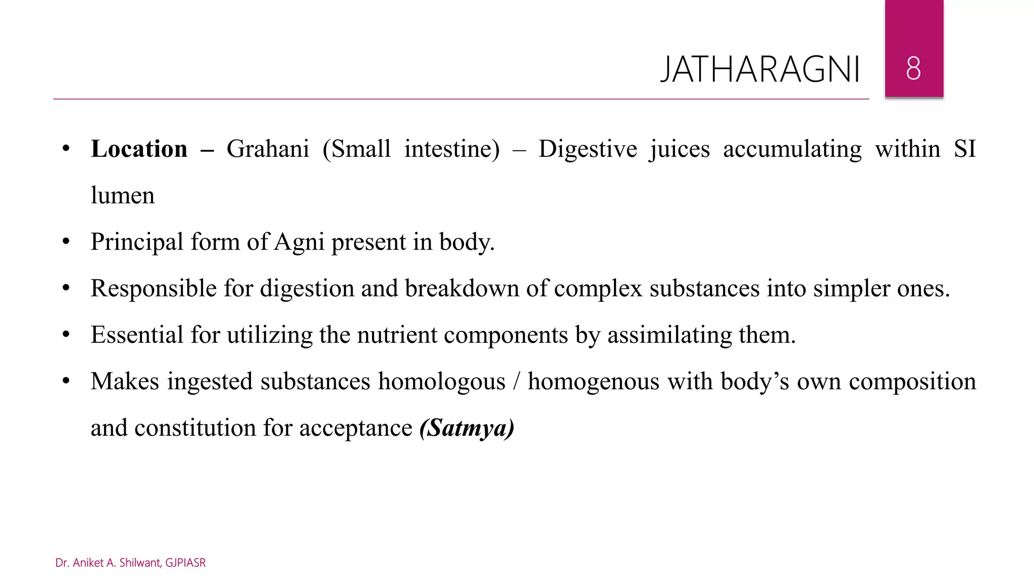 Dr. Aniket A. Shilwant, GJPIASR
8
• Location – Grahani (Small intestine) – Digestive juices accumulating within SI
lumen
• Principal form of Agni present in body.
• Responsible for digestion and breakdown of complex substances into simpler ones.
• Essential for utilizing the nutrient components by assimilating them.
• Makes ingested substances homologous / homogenous with body’s own composition
and constitution for acceptance (Satmya)
JATHARAGNI
 