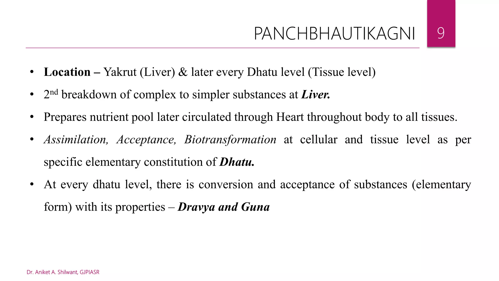 Dr. Aniket A. Shilwant, GJPIASR
9
• Location – Yakrut (Liver) & later every Dhatu level (Tissue level)
• 2nd breakdown of complex to simpler substances at Liver.
• Prepares nutrient pool later circulated through Heart throughout body to all tissues.
• Assimilation, Acceptance, Biotransformation at cellular and tissue level as per
specific elementary constitution of Dhatu.
• At every dhatu level, there is conversion and acceptance of substances (elementary
form) with its properties – Dravya and Guna
PANCHBHAUTIKAGNI
 