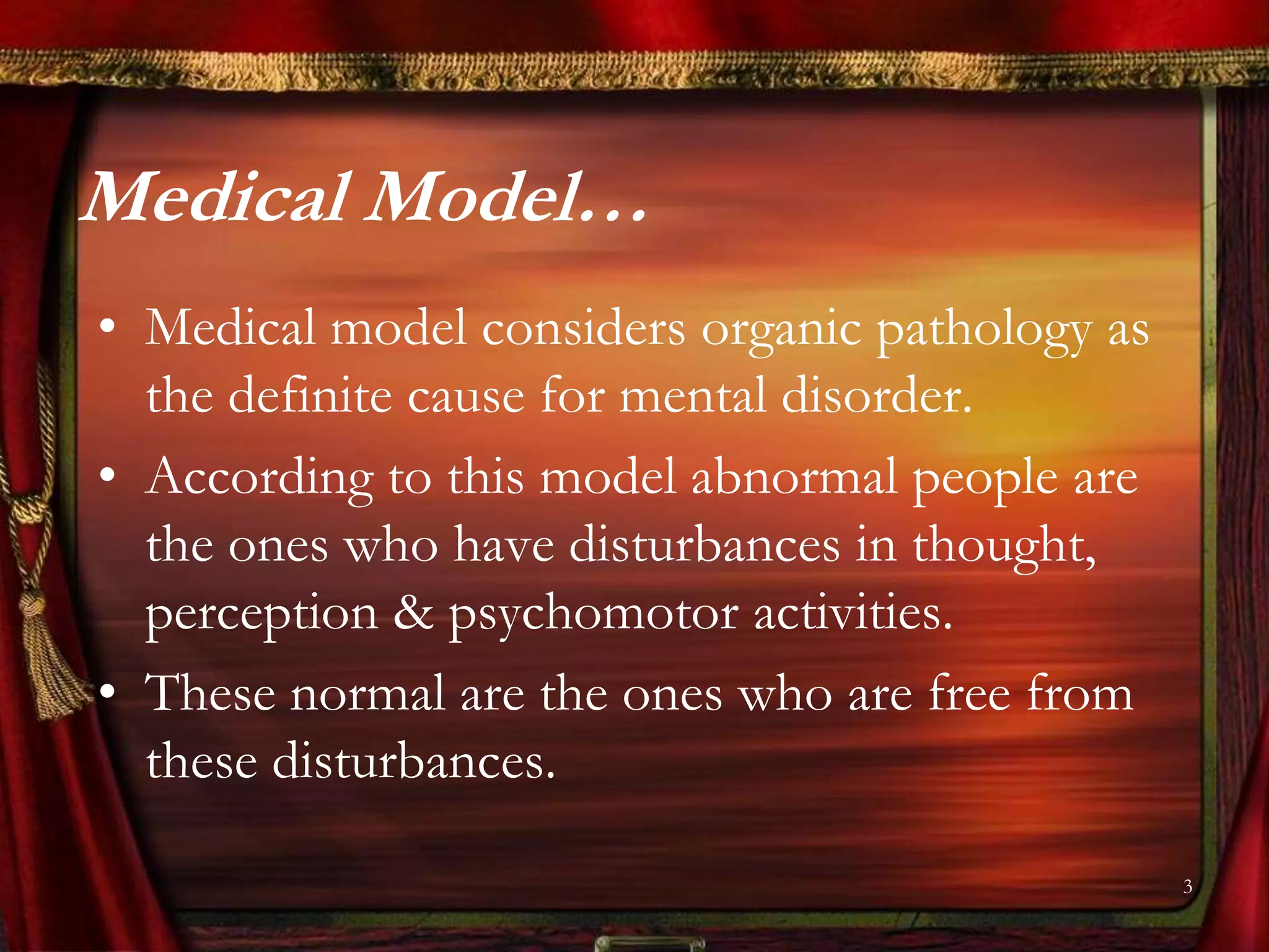 Medical Model…
• Medical model considers organic pathology as
  the definite cause for mental disorder.
• According to this model abnormal people are
  the ones who have disturbances in thought,
  perception & psychomotor activities.
• These normal are the ones who are free from
  these disturbances.

                                                 3
 