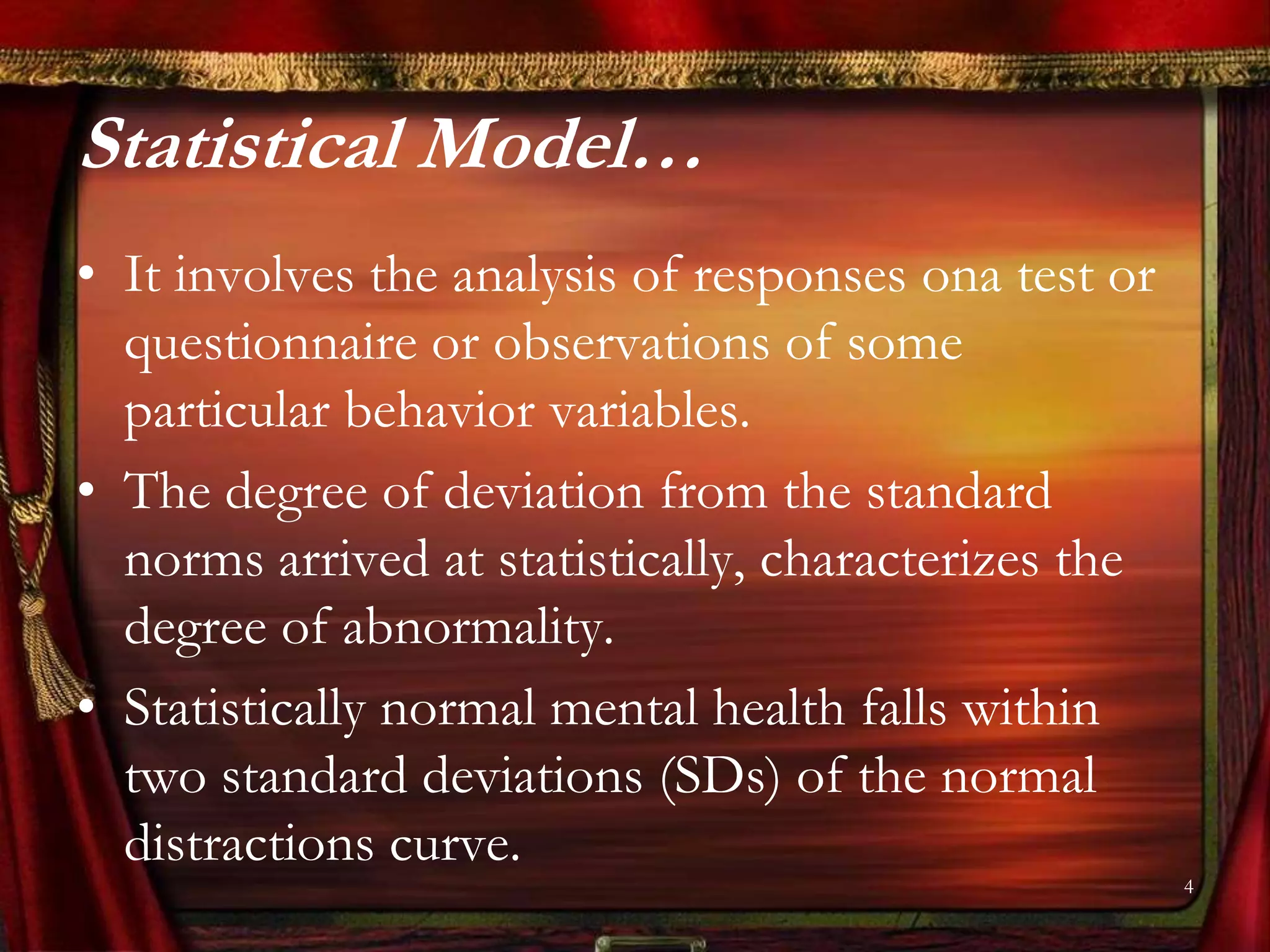 Statistical Model…
• It involves the analysis of responses ona test or
  questionnaire or observations of some
  particular behavior variables.
• The degree of deviation from the standard
  norms arrived at statistically, characterizes the
  degree of abnormality.
• Statistically normal mental health falls within
  two standard deviations (SDs) of the normal
  distractions curve.
                                                      4
 