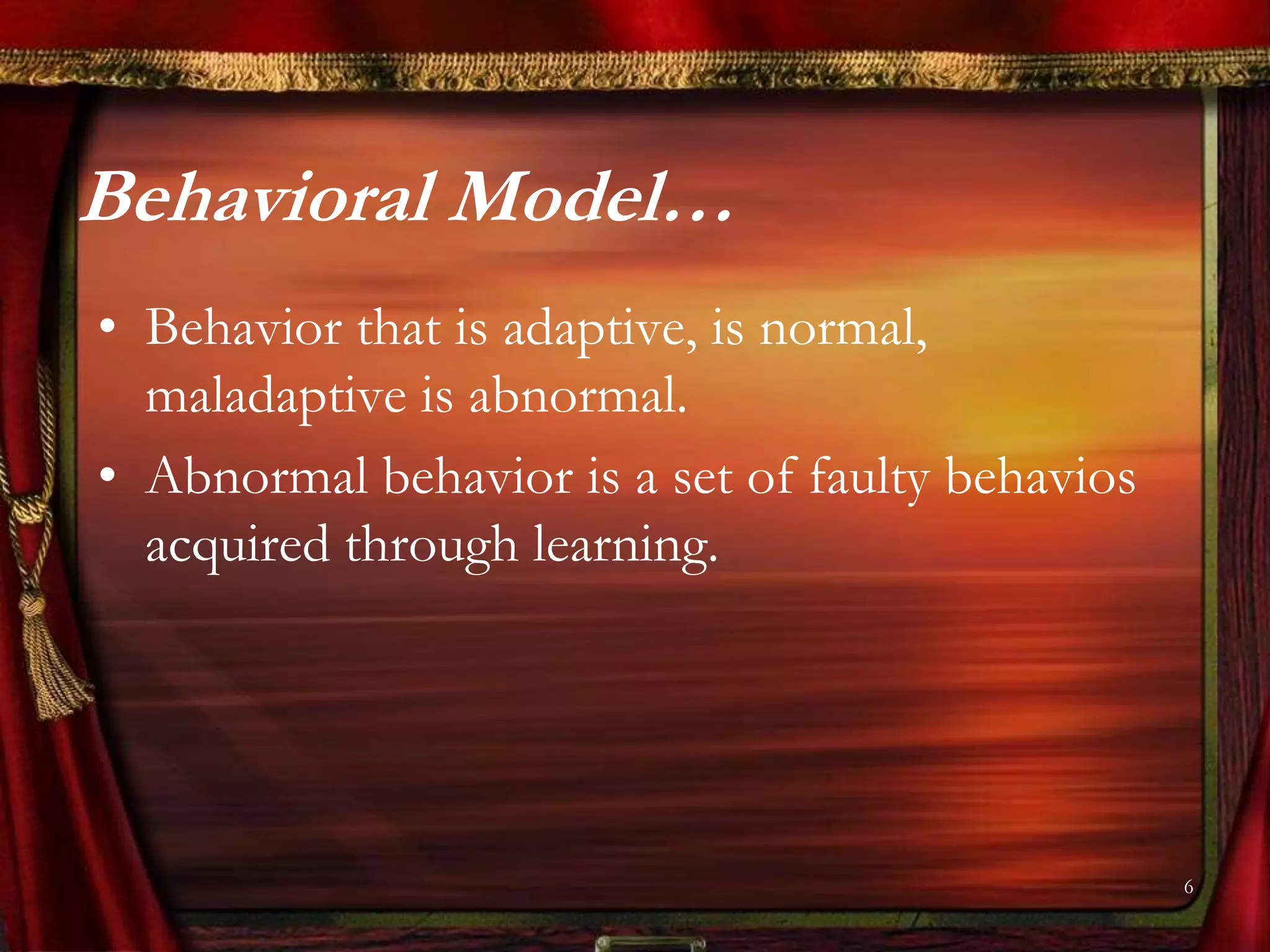 Behavioral Model…
• Behavior that is adaptive, is normal,
  maladaptive is abnormal.
• Abnormal behavior is a set of faulty behavios
  acquired through learning.




                                                  6
 