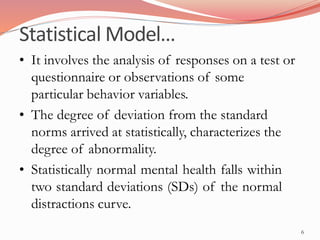 Statistical Model…
6
• It involves the analysis of responses on a test or
questionnaire or observations of some
particular behavior variables.
• The degree of deviation from the standard
norms arrived at statistically, characterizes the
degree of abnormality.
• Statistically normal mental health falls within
two standard deviations (SDs) of the normal
distractions curve.
 