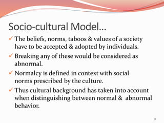 Socio-cultural Model…
 The beliefs, norms, taboos & values of a society
have to be accepted & adopted by individuals.
 Breaking any of these would be considered as
abnormal.
 Normalcy is defined in context with social
norms prescribed by the culture.
 Thus cultural background has taken into account
when distinguishing between normal & abnormal
behavior.
8
 