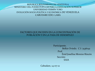 REPUBLICA BOLIVARIANA DE VENEZUELA
MINISTERIO DEL PODER POPULAR PARA LA EDUCACIÓN SUPERIOR
                UNIVERSIDAD FERMÍN TORO
 EVOLUCIÓN SOCIO-POLÍTICA Y ECONÓMICA DE VENEZUELA
                 CABUDARE EDO. LARA




    FACTORES QUE INCIDEN EN LA CONCENTRACIÓN DE
        POBLACIÓN Y EN LA TASA DE DESEMPLEO



                                 Participante.
                                          Belkis Oviedo. C.I: 7436041
                                     Prof.
                                         Énid Josefina Moreno Rincón
                                    Sección:
                                           SAIA

                     Cabudare, 14-07-12
 