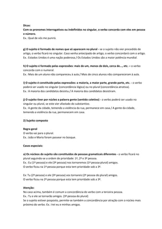Dicas:
Com os pronomes interrogativos ou indefinidos no singular, o verbo concorda com eles em pessoa
e número.
Ex.: Qual de vós me punirá.
g) O sujeito é formado de nomes que só aparecem no plural - se o sujeito não vier precedido de
artigo, o verbo ficará no singular. Caso venha antecipado de artigo, o verbo concordará com o artigo.
Ex.: Estados Unidos é uma nação poderosa./ Os Estados Unidos são a maior potência mundial.
h) O sujeito é formado pelas expressões: mais de um, menos de dois, cerca de..., etc. – o verbo
concorda com o numeral.
Ex.: Mais de um aluno não compareceu à aula./ Mais de cinco alunos não compareceram à aula.
i) O sujeito é constituído pelas expressões: a maioria, a maior parte, grande parte, etc. - o verbo
poderá ser usado no singular (concordância lógica) ou no plural (concordância atrativa).
Ex.: A maioria dos candidatos desistiu./ A maioria dos candidatos desistiram.
j) O sujeito tiver por núcleo a palavra gente (sentido coletivo) - o verbo poderá ser usado no
singular ou plural, se este vier afastado do substantivo.
Ex.: A gente da cidade, temendo a violência da rua, permanece em casa./ A gente da cidade,
temendo a violência da rua, permanecem em casa.
2) Sujeito composto
Regra geral
O verbo vai para o plural.
Ex.: João e Maria foram passear no bosque.
Casos especiais:
a) Os núcleos do sujeito são constituídos de pessoas gramaticais diferentes - o verbo ficará no
plural seguindo-se a ordem de prioridade: 1ª, 2ª e 3ª pessoa.
Ex.: Eu (1ª pessoa) e ele (3ª pessoa) nos tornaremos (1ª pessoa plural) amigos.
O verbo ficou na 1ª pessoa porque esta tem prioridade sob a 3ª.
Ex: Tu (2ª pessoa) e ele (3ª pessoa) vos tornareis (2ª pessoa do plural) amigos.
O verbo ficou na 2ª pessoa porque esta tem prioridade sob a 3ª.
Atenção:
No caso acima, também é comum a concordância do verbo com a terceira pessoa.
Ex.: Tu e ele se tornarão amigos. (3ª pessoa do plural)
Se o sujeito estiver posposto, permite-se também a concordância por atração com o núcleo mais
próximo do verbo. Ex.: Irei eu e minhas amigas.
 