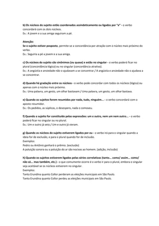 b) Os núcleos do sujeito estão coordenados assindeticamente ou ligados por “e” - o verbo
concordará com os dois núcleos.
Ex.: A jovem e a sua amiga seguiram a pé.
Atenção:
Se o sujeito estiver posposto, permite-se a concordância por atração com o núcleo mais próximo do
verbo.
Ex.: Seguiria a pé a jovem e a sua amiga.
c) Os núcleos do sujeito são sinônimos (ou quase) e estão no singular - o verbo poderá ficar no
plural (concordância lógica) ou no singular (concordância atrativa).
Ex.: A angústia e ansiedade não o ajudavam a se concentrar./ A angústia e ansiedade não o ajudava a
se concentrar.
d) Quando há gradação entre os núcleos - o verbo pode concordar com todos os núcleos (lógica) ou
apenas com o núcleo mais próximo.
Ex.: Uma palavra, um gesto, um olhar bastavam./ Uma palavra, um gesto, um olhar bastava.
e) Quando os sujeitos forem resumidos por nada, tudo, ninguém... - o verbo concordará com o
aposto resumidor.
Ex.: Os pedidos, as súplicas, o desespero, nada o comoveu.
f) Quando o sujeito for constituído pelas expressões: um e outro, nem um nem outro... - o verbo
poderá ficar no singular ou no plural.
Ex.: Um e outro já veio./ Um e outro já vieram.
g) Quando os núcleos do sujeito estiverem ligados por ou - o verbo irá para o singular quando a
ideia for de exclusão, e para o plural quando for de inclusão.
Exemplos:
Pedro ou Antônio ganhará o prêmio. (exclusão)
A poluição sonora ou a poluição do ar são nocivas ao homem. (adição, inclusão)
h) Quando os sujeitos estiverem ligados pelas séries correlativas (tanto... como/ assim... como/
não só... mas também, etc.) - o que comumente ocorre é o verbo ir para o plural, embora o singular
seja aceitável se os núcleos estiverem no singular.
Exemplos:
Tanto Erundina quanto Collor perderam as eleições municipais em São Paulo.
Tanto Erundina quanto Collor perdeu as eleições municipais em São Paulo.
 