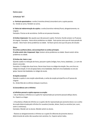 Outros casos:
1) Partícula “SE”:
a - Partícula apassivadora: o verbo ( transitivo direto) concordará com o sujeito passivo.
Ex.: Vende-se carro./ Vendem-se carros.
b- Índice de indeterminação do sujeito: o verbo (transitivo indireto) ficará, obrigatoriamente, no
singular.
Exemplos: Precisa-se de secretárias. Confia-se em pessoas honestas.
2) Verbos impessoais: São aqueles que não possuem sujeito. Portanto, ficarão sempre na 3ª pessoa
do singular. Exemplos: Havia sérios problemas na cidade. Fazia quinze anos que ele havia parado de
estudar. Deve haver sérios problemas na cidade. Vai fazer quinze anos que ele parou de estudar.
Dicas:
Os verbos auxiliares (deve, vai) acompanham os verbos principais.
O verbo existir não é impessoal. Veja: Existem sérios problemas na cidade. Devem existir sérios
problemas na cidade.
3) Verbos dar, bater e soar
Quando usados na indicação de horas, possuem sujeito (relógio, hora, horas, badaladas...), e com ele
devem concordar.
Exemplos: O relógio deu duas horas. Deram duas horas no relógio da estação. Deu uma hora no
relógio da estação. O sino da igreja bateu cinco badaladas. Bateram cinco badaladas no sino da
igreja. Soaram dez badaladas no relógio da escola.
4) Sujeito oracional
Quando o sujeito é uma oração subordinada, o verbo da oração principal fica na 3ª pessoa do
singular.
Ex.: Ainda falta dar os últimos retoques na pintura.
5) Concordância com o infinitivo
a) Infinitivo pessoal e sujeito expresso na oração:
- não se flexiona o infinitivo se o sujeito for representado por pronome pessoal oblíquo átono.
Ex.: Esperei-as chegar.
- é facultativa a flexão do infinitivo se o sujeito não for representado por pronome átono e se o verbo
da oração determinada pelo infinitivo for causativo (mandar, deixar, fazer) ou sensitivo (ver, ouvir,
sentir e sinônimos).
Exemplos: Mandei sair os alunos. Mandei saírem os alunos.
- flexiona-se obrigatoriamente o infinitivo se o sujeito for diferente de pronome átono e
determinante de verbo não causativo nem sensitivo. Ex.: Esperei saírem todos.
 