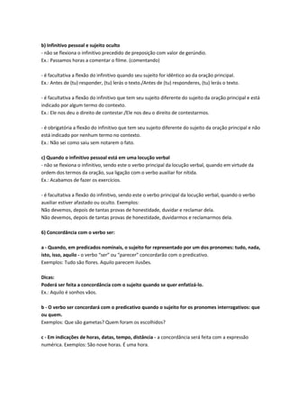 b) Infinitivo pessoal e sujeito oculto
- não se flexiona o infinitivo precedido de preposição com valor de gerúndio.
Ex.: Passamos horas a comentar o filme. (comentando)
- é facultativa a flexão do infinitivo quando seu sujeito for idêntico ao da oração principal.
Ex.: Antes de (tu) responder, (tu) lerás o texto./Antes de (tu) responderes, (tu) lerás o texto.
- é facultativa a flexão do infinitivo que tem seu sujeito diferente do sujeito da oração principal e está
indicado por algum termo do contexto.
Ex.: Ele nos deu o direito de contestar./Ele nos deu o direito de contestarmos.
- é obrigatória a flexão do infinitivo que tem seu sujeito diferente do sujeito da oração principal e não
está indicado por nenhum termo no contexto.
Ex.: Não sei como saiu sem notarem o fato.
c) Quando o infinitivo pessoal está em uma locução verbal
- não se flexiona o infinitivo, sendo este o verbo principal da locução verbal, quando em virtude da
ordem dos termos da oração, sua ligação com o verbo auxiliar for nítida.
Ex.: Acabamos de fazer os exercícios.
- é facultativa a flexão do infinitivo, sendo este o verbo principal da locução verbal, quando o verbo
auxiliar estiver afastado ou oculto. Exemplos:
Não devemos, depois de tantas provas de honestidade, duvidar e reclamar dela.
Não devemos, depois de tantas provas de honestidade, duvidarmos e reclamarmos dela.
6) Concordância com o verbo ser:
a - Quando, em predicados nominais, o sujeito for representado por um dos pronomes: tudo, nada,
isto, isso, aquilo - o verbo “ser” ou “parecer” concordarão com o predicativo.
Exemplos: Tudo são flores. Aquilo parecem ilusões.
Dicas:
Poderá ser feita a concordância com o sujeito quando se quer enfatizá-lo.
Ex.: Aquilo é sonhos vãos.
b - O verbo ser concordará com o predicativo quando o sujeito for os pronomes interrogativos: que
ou quem.
Exemplos: Que são gametas? Quem foram os escolhidos?
c - Em indicações de horas, datas, tempo, distância - a concordância será feita com a expressão
numérica. Exemplos: São nove horas. É uma hora.
 