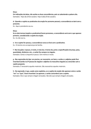 Dicas:
Em indicações de datas, são aceitas as duas concordâncias, pois se subentende a palavra dia.
Exemplos: Hoje são 24 de outubro. Hoje é (dia) 24 de outubro.
d - Quando o sujeito ou predicativo da oração for pronome pessoal, a concordância se dará com o
pronome.
Ex.: Aqui o presidente sou eu.
Dicas:
Se os dois termos (sujeito e predicativo) forem pronomes, a concordância será com o que aparece
primeiro, considerando o sujeito da oração.
Ex.: Eu não sou tu.
e - Se o sujeito for pessoa, a concordância nunca se fará com o predicativo.
Ex.: O menino era as esperanças da família.
f - Nas locuções: é pouco, é muito, é mais de, é menos de, junto a especificações de preço, peso,
quantidade, distância e etc., o verbo fica sempre no singular.
Exemplos: Cento e cinquenta é pouco. Cem metros é muito.
g - Nas expressões do tipo: ser preciso, ser necessário, ser bom, o verbo e o adjetivo pode ficar
invariável (verbo na 3ª pessoa do singular e adjetivo no masculino singular) ou concordar com o
sujeito posposto.
Exemplos: É necessário aqueles materiais. São necessários aqueles materiais.
h - Na expressão: é que, usada como expletivo, se o sujeito da oração não aparecer entre o verbo
“ser” e o “que”, ficará invariável. Se aparecer, o verbo concordará com o sujeito.
Exemplos: Eles é que sempre chegam atrasados. São eles que sempre chegam atrasados.
 