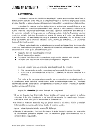 CONSEJERÍA DE EDUCACIÓN Y CIENCIA
C.E.I.P. “Nuestra Señora de la Paz”
Nuestro Plan de Igualdad. Concreción para el curso 2019/2020
6. CONTENIDOS.
El sistema educativo es una contribución relevante para superar la discriminación. La escuela, en
tanto que forma actitudes en los niños/as, es una plataforma para la superación de prejuicios sexistas,
provocar el cambio en las estructuras y prácticas sociales no deseables y para evitar estereotipos sexistas.
La coeducación integrada en el currículum tienen un enfoque que no puede limitarse a una
intervención anecdótica y parcial del currículum educativo. Coeducar es más que introducir un conjunto de
nuevos contenidos o de propiciar determinadas actividades, supone un planteamiento de la totalidad de
los elementos implicados en los procesos de enseñanza-aprendizaje: desde las finalidades, objetivos,
contenidos, unidades didácticas, la organización general del sistema y el centro, sus relaciones de
comunicación hasta las orientaciones metodológicas y criterios de evaluación, con una implicación de
todos los miembros de la comunidad educativa: padres, alumnos/as, profesorado, … en un proyecto
ilusionante de reflexión y acción.
La Escuela coeducativa implica no solo educar conjuntamente a chicas y chicos, sino procurar las
condiciones para que tengan una igualdad de oportunidades real a través del respeto y la valoración de las
características de ambos grupos. La coeducación supone:
§ No aceptar el modelo masculino como universal.
§ Corregir los estereotipos sexistas.
§ Proponer un currículum equilibrado que elimine sesgos sexistas presentes en la sociedad.
§ Desarrollar todas las cualidades individuales con independencia del género.
El proyecto educativo tiene que contemplar la coeducación desde dos vertientes:
1. Evitar planteamientos, actitudes y expresiones que favorezcan la discriminación sexista.
2. Promocionar el desarrollo personal, equilibrado y cooperativo de todos los miembros de la
comunidad.
En el centro se dan numerosas situaciones en las que es posible intervenir coeducativamente: en
la cultura interna, en las normas de comportamiento, en las relaciones interpersonales, etc., pero existe
determinados aspectos sobre todo los correspondientes al “currículum oculto” o “currículum explícito”
que tiene una especial relevancia.
Así pues, los contenidos que vamos a trabajar son los siguientes:
§El uso del lenguaje: hay determinadas formas sexistas del lenguaje que suponen la exclusión
sistemática de las niñas. Por ejemplo, el uso sistemático y normativo del masculino para designar a
colectivos de ambos sexos, para la denominación de profesiones, etc.
§El empleo de materiales didácticos: Hay que prestar atención a su análisis, revisión y selección.
Debemos elaborar materiales alternativos, alejados de prejuicios sexistas.
§Acceso y utilización igualitaria de los recursos TIC del Centro.
§El empleo de medidas de acción positiva: El concepto de acción positiva hace referencia a la necesidad
de un tratamiento preferencial temporal hacia un determinado grupo social encaminado hacia la
corrección de las desigualdades.
 