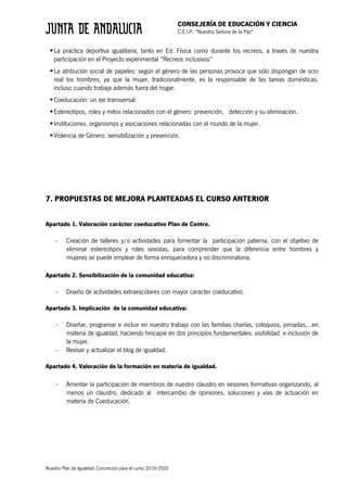 CONSEJERÍA DE EDUCACIÓN Y CIENCIA
C.E.I.P. “Nuestra Señora de la Paz”
Nuestro Plan de Igualdad. Concreción para el curso 2019/2020
§La práctica deportiva igualitaria, tanto en Ed. Física como durante los recreos, a través de nuestra
participación en el Proyecto experimental “Recreos inclusivos”
§La atribución social de papeles: según el género de las personas provoca que sólo dispongan de ocio
real los hombres, ya que la mujer, tradicionalmente, es la responsable de las tareas domésticas,
incluso cuando trabaja además fuera del hogar.
§Coeducación: un eje transversal.
§Estereotipos, roles y mitos relacionados con el género: prevención, detección y su eliminación.
§Instituciones, organismos y asociaciones relacionadas con el mundo de la mujer.
§Violencia de Género: sensibilización y prevención.
7. PROPUESTAS DE MEJORA PLANTEADAS EL CURSO ANTERIOR
Apartado 1. Valoración carácter coeducativo Plan de Centro.
- Creación de talleres y/o actividades para fomentar la participación paterna, con el objetivo de
eliminar estereotipos y roles sexistas, para comprender que la diferencia entre hombres y
mujeres se puede emplear de forma enriquecedora y no discriminatoria.
Apartado 2. Sensibilización de la comunidad educativa:
- Diseño de actividades extraescolares con mayor carácter coeducativo.
Apartado 3. Implicación de la comunidad educativa:
- Diseñar, programar e incluir en nuestro trabajo con las familias charlas, coloquios, jornadas,…en
materia de igualdad, haciendo hincapié en dos principios fundamentales: visibilidad e inclusión de
la mujer.
- Revisar y actualizar el blog de igualdad.
Apartado 4. Valoración de la formación en materia de igualdad.
- Amentar la participación de miembros de nuestro claustro en sesiones formativas organizando, al
menos un claustro, dedicado al intercambio de opiniones, soluciones y vías de actuación en
materia de Coeducación.
 
