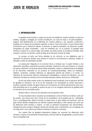 CONSEJERÍA DE EDUCACIÓN Y CIENCIA
C.E.I.P. “Nuestra Señora de la Paz”
Nuestro Plan de Igualdad. Concreción para el curso 2019/2020
1. INTRODUCCIÓN.
La igualdad entre hombres y mujeres es hoy día una realidad en nuestra sociedad, en todos los
ámbitos, recogida y protegida por nuestra Constitución, así como las leyes y el poder legislativo...
¿Seguro? Este planteamiento es el defendido por nuestros políticos y, por supuesto, convencido y
aceptado por la mayoría de la población española, es sólo el “marco del cuadro” ya que mirando mejor
encontramos que la retribución salarial, el protocolo, la violencia doméstica, las relaciones sociales,
comparativa de cargos importantes,... pone de manifiesto que “en la práctica” la igualdad entre
hombres y mujeres es un camino largo, mal cuidado, que todos y todas, la sociedad al completo, debe
empezar a caminar con decisión, siendo la etapa de la educación el punto de salida.
La escuela, en tanto que forma actitudes en los niños/as, es una plataforma para la
superación de prejuicios sexistas, para provocar el cambio en las estructuras y prácticas sociales no
deseables y evitar así estereotipos sexistas.
La coeducación integrada en el currículum tiene un enfoque que no puede limitarse a una
intervención anecdótica y parcial del currículum educativo. Coeducar es más que introducir un conjunto
de nuevos contenidos o de propiciar determinadas actividades, supone un planteamiento de la totalidad
de los elementos implicados en los procesos de enseñanza-aprendizaje: desde las finalidades,
objetivos, contenidos, unidades didácticas, la organización general del sistema y el centro, sus
relaciones de comunicación hasta las orientaciones metodológicas y criterios de evaluación, con una
implicación de todos los miembros de la comunidad educativa: padres, alumnos/as, profesorado.
De ahí que desde nuestro centro nos planteamos para el presente curso la aplicación del Plan
de Igualdad en educación, con el fin de dar respuesta a las necesidades de nuestro alumnado y
erradicar conductas sexistas. De igual manera y en consonancia con el tema transversal de este curso,
está demostrado que no es posible un espacio de paz si no se consiguen relaciones de igualdad entre
los miembros de la comunidad escolar.
Nuestra meta es luchar por las pequeñas y por las grandes cosas.
Es muy importante hacer campañas de sensibilización contra la Violencia de Género, tanto por
las mujeres que mueren día a día a manos de sus compañeros, como aquellas que son maltratadas
física o psicológicamente; desde la escuela se puede hacer un gran trabajo de prevención, pero de
igual manera también trabajaremos por eliminar aquellos estereotipos y roles sexistas que hacen que
las diferencias entre hombres y mujeres no sean un elemento enriquecedor sino discriminatorio.
Trabajaremos para corregir el lenguaje sexista pero también para ir haciéndonos con un lenguaje que
nos haga sentir a las mujeres que estamos presentes en todos los momentos.
Con nuestro Plan de Igualdad pretendemos trabajar por reconocer las diferencias entre
hombres y mujeres como elementos enriquecedores, eliminar todas las desigualdades y caminar juntos
hacia una igualdad real.
 