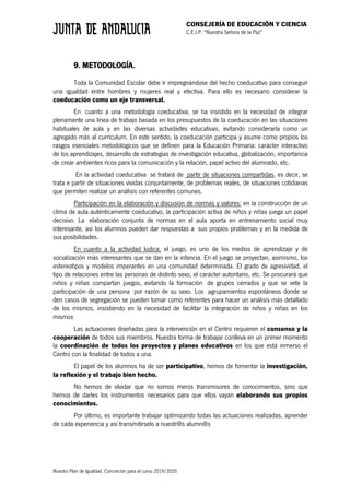 CONSEJERÍA DE EDUCACIÓN Y CIENCIA
C.E.I.P. “Nuestra Señora de la Paz”
Nuestro Plan de Igualdad. Concreción para el curso 2019/2020
9. METODOLOGÍA.
Toda la Comunidad Escolar debe ir impregnándose del hecho coeducativo para conseguir
una igualdad entre hombres y mujeres real y efectiva. Para ello es necesario considerar la
coeducación como un eje transversal.
En cuanto a una metodología coeducativa, se ha insistido en la necesidad de integrar
plenamente una línea de trabajo basada en los presupuestos de la coeducación en las situaciones
habituales de aula y en las diversas actividades educativas, evitando considerarla como un
agregado más al currículum. En este sentido, la coeducación participa y asume como propios los
rasgos esenciales metodológicos que se definen para la Educación Primaria: carácter interactivo
de los aprendizajes, desarrollo de estrategias de investigación educativa, globalización, importancia
de crear ambientes ricos para la comunicación y la relación, papel activo del alumnado, etc.
En la actividad coeducativa se tratará de partir de situaciones compartidas, es decir, se
trata e partir de situaciones vividas conjuntamente, de problemas reales, de situaciones cotidianas
que permiten realizar un análisis con referentes comunes.
Participación en la elaboración y discusión de normas y valores: en la construcción de un
clima de aula auténticamente coeducativo, la participación activa de niños y niñas juega un papel
decisivo. La elaboración conjunta de normas en el aula aporta en entrenamiento social muy
interesante, así los alumnos pueden dar respuestas a sus propios problemas y en la medida de
sus posibilidades.
En cuanto a la actividad lúdica, el juego, es uno de los medios de aprendizaje y de
socialización más interesantes que se dan en la infancia. En el juego se proyectan, asimismo, los
estereotipos y modelos imperantes en una comunidad determinada. El grado de agresividad, el
tipo de relaciones entre las personas de distinto sexo, el carácter autoritario, etc. Se procurará que
niños y niñas compartan juegos, evitando la formación de grupos cerrados y que se vete la
participación de una persona por razón de su sexo. Los agrupamientos espontáneos donde se
den casos de segregación se pueden tomar como referentes para hacer un análisis más detallado
de los mismos, insistiendo en la necesidad de facilitar la integración de niños y niñas en los
mismos
Las actuaciones diseñadas para la intervención en el Centro requieren el consenso y la
cooperación de todos sus miembros. Nuestra forma de trabajar conlleva en un primer momento
la coordinación de todos los proyectos y planes educativos en los que está inmerso el
Centro con la finalidad de todos a una.
El papel de los alumnos ha de ser participativo, hemos de fomentar la investigación,
la reflexión y el trabajo bien hecho.
No hemos de olvidar que no somos meros transmisores de conocimientos, sino que
hemos de darles los instrumentos necesarios para que ellos vayan elaborando sus propios
conocimientos.
Por último, es importante trabajar optimizando todas las actuaciones realizadas, aprender
de cada experiencia y así transmitírselo a nuestr@s alumn@s
 