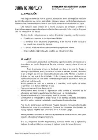 CONSEJERÍA DE EDUCACIÓN Y CIENCIA
C.E.I.P. “Nuestra Señora de la Paz”
Nuestro Plan de Igualdad. Concreción para el curso 2019/2020
10. EVALUACIÓN.
Para asegurar el éxito del Plan de Igualdad, es necesario definir estrategias de evaluación
que permitan valorar de una manera sistemática y rigurosa el alcance real de dichas actuaciones y
ofrecer información relevante para orientar la toma de decisiones de cara a potenciar los logros.
Esta evaluación debe constituir en sí misma un proceso de formación y contribuir a
desencadenar nuevos procesos formativos que faciliten la comprensión de las prácticas llevadas a
cabo y la valoración de sus efectos.
Por todo ello, las evaluaciones que se realicen deberán dar respuesta a cuestiones como:
• El grado de consecución de los objetivos establecidos.
• La idoneidad de las actuaciones programadas y de los recursos de todo tipo que se
han previsto para alcanzar los objetivos.
• La eficacia de los mecanismos de coordinación y organización interna.
• Otros resultados no previstos y las variables que intervienen en ellos.
11. ANEXO.
A continuación, se adjunta la planificación y organización de las actividades que se
desarrollaran en nuestro Proyecto de Recreos inclusivos correspondiente al mes de
noviembre.
Antes de comenzar el mes, se distribuirá entre todo el personal del Colegio el
planning correspondiente, en el que quedarán indicadas actividades, espacios y alumnado
al que se dirigen, así como las responsabilidades de cada adulto. Además, se explicará la
dinámica de cada una de las actividades. En las primeras semanas, planteamos una
supervisión constante por parte de los coordinadores para dejar el desarrollo en manos del
profesorado posteriormente.
Nuestro proyecto se centra en la atención a la diversidad, en el impulso del trabajo
cooperativo y en el disfrute del tiempo de ocio.
- Evitaremos cualquier tipo de discriminación.
- Promoveremos tanto durante la organización como durante el desarrollo de las
actividades, las relaciones igualitarias entre el alumnado y la interculturalidad.
- Primordial es atender a los distintos tipos y ritmos de los niños y niñas.
- Garantizamos la participación de todos y todas en las distintas actividades con especial
atención a quiénes presentan necesidades específicas de atención educativa.
Para ello, las personas que coordinan este Proyecto elaborarán mensualmente el cuadro
de Planificación similar al que planteamos. Consta de una distribución de actividades por
ciclos y espacios, adaptada a las condiciones físicas de nuestro Colegio.
Hemos planteado un sistema de rotación que posibilita que todo el alumnado participe en
todas las actividades a lo largo de la semana.
A su vez, designamos docentes responsables y alumnado mentor para la explicación y
vigilancia de cada actividad, sin entorpecer la vigilancia propia del tiempo de recreo.
 