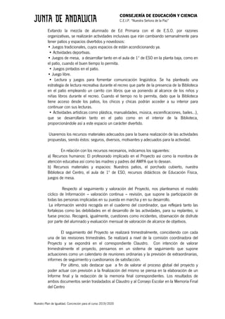 CONSEJERÍA DE EDUCACIÓN Y CIENCIA
C.E.I.P. “Nuestra Señora de la Paz”
Nuestro Plan de Igualdad. Concreción para el curso 2019/2020
Evitando la mezcla de alumnado de Ed Primaria con el de E.S.O. por razones
organizativas, se realizarán actividades inclusivas que irán cambiando semanalmente para
tener patios y espacios divertidos y novedosos:
• Juegos tradicionales, cuyos espacios de están acondicionando ya.
• Actividades deportivas.
• Juegos de mesa, a desarrollar tanto en el aula de 1º de ESO en la planta baja, como en
el patio, cuando el buen tiempo lo permita.
• Juegos pintados en el patio.
• Juego libre.
• Lectura y juegos para fomentar comunicación lingüística. Se ha planteado una
estrategia de lectura recreativa durante el recreo que parte de la presencia de la Biblioteca
en el patio empleando un carrito con libros que va poniendo al alcance de los niños y
niñas libros durante el recreo. Cuando el tiempo no lo permita, dado que la Biblioteca
tiene acceso desde los patios, los chicos y chicas podrán acceder a su interior para
continuar con sus lecturas.
• Actividades artísticas como plástica, manualidades, música, escenificaciones, bailes…),
que se desarrollarán tanto en el patio como en el interior de la Biblioteca,
proporcionándole así a este espacio un carácter divertido.
Usaremos los recursos materiales adecuados para la buena realización de las actividades
propuestas, siendo éstos: seguros, diversos, motivantes y adecuados para la actividad.
En relación con los recursos necesarios, indicamos los siguientes:
a) Recursos humanos: El profesorado implicado en el Proyecto así como la monitora de
atención educativa así como las madres y padres del AMPA que lo desean.
b) Recursos materiales y espacios: Nuestros patios, el porchado cubierto, nuestra
Biblioteca del Centro, el aula de 1º de ESO, recursos didácticos de Educación Física,
juegos de mesa.
Respecto al seguimiento y valoración del Proyecto, nos planteamos el modelo
cíclico de Información – valoración continua – revisión, que supone la participación de
todas las personas implicadas en su puesta en marcha y en su desarrollo.
La información vendrá recogida en el cuaderno del coordinador, que reflejará tanto las
fortalezas como las debilidades en el desarrollo de las actividades, para su replanteo, si
fuese preciso. Recogerá, igualmente, cuestiones como incidentes, observación de disfrute
por parte del alumnado y evaluación mensual de valoración de alcance de objetivos.
El seguimiento del Proyecto se realizará trimestralmente, coincidiendo con cada
una de las revisiones trimestrales. Se realizará a nivel de la comisión coordinadora del
Proyecto y se expondrá en el correspondiente Claustro. Con intención de valorar
trimestralmente el proyecto, pensamos en un sistema de seguimiento que supone
actuaciones como un calendario de reuniones ordinarias y la previsión de extraordinarias,
informes de seguimiento y cuestionarios de satisfacción.
Por último, solo destacar que a fin de valorar el proceso global del proyecto y
poder actuar con previsión a la finalización del mismo se piensa en la elaboración de un
Informe final y la redacción de la memoria final correspondientes. Los resultados de
ambos documentos serán trasladados al Claustro y al Consejo Escolar en la Memoria Final
del Centro
 