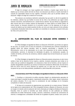 CONSEJERÍA DE EDUCACIÓN Y CIENCIA
C.E.I.P. “Nuestra Señora de la Paz”
Nuestro Plan de Igualdad. Concreción para el curso 2019/2020
El logro de conseguir una mayor igualdad entre hombres y mujeres sigue siendo hoy un
objetivo que se enmarca dentro del reto de ofrecer una educación que ofrezca a nuestro alumnado el
conjunto de capacidades básicas de tipo cognitivo, emocional y ético que le permitan obtener una
educación íntegra a lo largo de su estancia en la escuela.
Para alcanzar una enseñanza realmente coeducativa hay que partir no sólo de la igualdad de
los individuos, además hay que facilitar el acceso de las niñas a las profesiones que siguen siendo
reductos masculinos, esencialmente las de carácter técnico además hay que reforzar su seguridad en
ellas mismas para que se sientan capaces de desempeñar un mayor papel en el ámbito público. Al
mismo tiempo, es necesario introducir en el currículum escolar y en las relaciones en el aula un
conjunto de saberes que han estado ausentes de ellos, así como una mayor valoración de las actitudes
y capacidades devaluadas hasta ahora, que deben ser convertidas en conductas a proponer tanto para
las niñas como para los niños.
2.- JUSTIFICACIÓN DEL PLAN DE IGUALDAD ENTRE HOMBRES Y
MUJERES.
El II Plan Estratégico de Igualdad de Género en Educación 2016-2021, que tendrá una vigencia
de seis años, se concibe como el marco de actuación y la herramienta para continuar impulsando la
igualdad dentro del sistema educativo, tanto en aspectos estructurales y culturales de la
Administración, como en los relacionados con la vida y las actuaciones de los centros docentes,
contemplando, asimismo, la diversidad de identidades de género, de orientaciones sexuales, de
modelos de familia y de formas de convivencia, evitando cualquier tipo de discriminación por causa de
las mismas.
El II Plan Estratégico de Igualdad de Género en Educación propone actuaciones en este mismo
sentido a favor de los derechos de las mujeres y además, incorpora actuaciones que incidan en la
cultura real que sustenta la desigualdad, con actuaciones a favor de los hombres y de las mujeres en
aquellas desigualdades específicas que produce la tradicional socialización diferenciada. De esta forma
tanto las chicas como los chicos refuerzan los aspectos que, en cada caso, les son favorables y
recuperan los que se les había prohibido, posibilitando su pleno desarrollo como personas.
- Caracteristicas del II Plan Estratégico de Igualdad de Género en Educación 2016-
2021.
1. Constituye un instrumento de política educativa integral con planteamientos generales de
mejora para lograr la equidad de género, supervisando actuaciones, retos, logros, tareas y estructuras
del sistema educativo. Por lo que tiene la consideración de plan estratégico de la Consejería
competente en materia de educación.
2. Se basa en la concepción de organizaciones que aprenden de su propio proceso. Partiendo
de los logros de la implementación del I Plan de Igualdad Hombres y Mujeres en Educación, tal como
se recoge en el estudio sobre la evaluación del mismo efectuada por la Agencia Andaluza de Evaluación
Educativa, tiene en cuenta la normativa que desde entonces ha sido publicada por distintas
instituciones de índole internacional, europeo, nacional y autonómico; incorpora las conclusiones de
informes e investigaciones contrastadas del ámbito de la igualdad de género; analiza como punto de
 