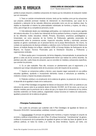 CONSEJERÍA DE EDUCACIÓN Y CIENCIA
C.E.I.P. “Nuestra Señora de la Paz”
Nuestro Plan de Igualdad. Concreción para el curso 2019/2020
partida la propia situación y establece actuaciones de mejora que los indicadores de evaluación revelan
que son necesarias.
3. Tiene un carácter eminentemente inclusivo, tanto por las medidas como por las actuaciones
que propone; pretende promover medidas de intervención no discriminatorias, que surjan de la
aceptación y valoración de las naturales diferencias personales como uno de sus objetivos clave. Su
objetivo es desarrollar al máximo las potencialidades individuales de hombres y mujeres, de niñas y
niños, para el logro de su competencia personal y social.
4. Está elaborado desde una metodología participativa, con implicación de los propios agentes
del sistema educativo. En su diseño han intervenido de forma paritaria hombres y mujeres, profesorado
de los diferentes niveles educativos -Infantil, Primaria, Secundaria, enseñanza postobligatoria y
Universidad-, así como asesorías de los Centros de Profesorado, gabinetes provinciales de
asesoramiento sobre la convivencia escolar, inspección educativa, familias y alumnado, personas
expertas en género coordinados por el personal técnico de la propia Administración. Así mismo, ha
contado con aportaciones de diversas entidades y colectivos como: la Dirección General de Violencia de
Género, el Instituto Andaluz de la Mujer, colectivos LGTBI, el Consejo Andaluz de Participación de las
Mujeres, los Equipos Técnicos Provinciales para la Orientación Educativa y Profesional, y
organizaciones sindicales.
5. Ofrece pautas para ir incorporando, de forma integrada y transversalizada, la perspectiva de
género a cada una de las acciones que preceptivamente tienen que realizar los centros docentes. Se
plantean para ello, cuatro líneas de actuación, que se concretan en medidas y actuaciones específicas,
que orientan los procesos.
6. Es un plan evaluable. Para ello, incorpora un planteamiento para el seguimiento y la
evaluación que incluye indicadores tanto de los procesos como del impacto de las acciones.
7. Supone un compromiso político y técnico, pues requiere seguir avanzando en una política
educativa igualitaria, ajustando e incorporando elementos nuevos a estructuras ya existentes, e
invitando a revisar y mejorar las propias actuaciones.
8. Pretende contribuir a la erradicación de la violencia de género, la prevención de la misma y
el desarrollo de la igualdad a través de la coeducación.
9. Este II Plan Estratégico de Igualdad de Género en Educación 2016- 2021 se sustenta en una
estructura de avance sobre la ya existente desde el Decreto 19/2007, de 23 de enero, por el que se
adoptan medidas para la promoción de la cultura de paz y la mejora de la convivencia en los centros
docentes sostenidos con fondos públicos, asignándoles nuevas funciones en materia de coeducación,
igualdad y prevención de la violencia de género.
- Principios Fundamentales:
Son cuatro los principios que sustentan este II Plan Estratégico de Igualdad de Género en
Educación 2016-2021: transversalidad, visibilidad, inclusión y paridad.
1. Transversalidad: El principio de igualdad entre hombres y mujeres impregna el conjunto de
acciones y políticas emprendidas por este II Plan. El enfoque transversal, “mainstreaming” de género,
conlleva la incorporación de la perspectiva de igualdad de género en todas las fases de gestión de las
políticas públicas, en todos los niveles y en todas las áreas temáticas. Supone, por tanto, una
 